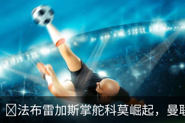 ​法布雷加斯掌舵科莫崛起，曼联到访将书写球队新历史