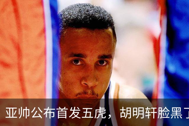 亚帅公布首发五虎，胡明轩脸黑了