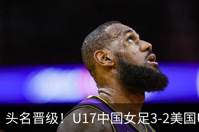 头名晋级！U17中国女足3-2美国U17将战法国 刘雨希双响赵嘉怡破门