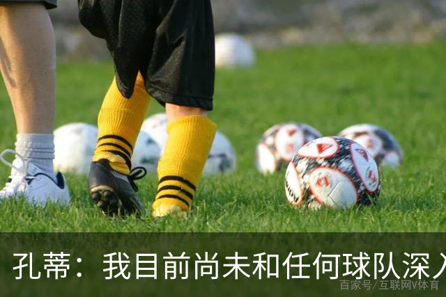 孔蒂：我目前尚未和任何球队深入谈判，关于我要全面掌控球队的传言不实