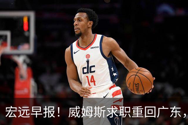 宏远早报！威姆斯求职重回广东，阿祖将被炒鱿鱼，杨鸣推荐大外援！