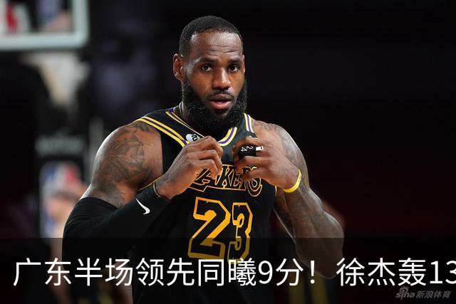广东半场领先同曦9分！徐杰轰13+3，阿祖+弗格表现亮眼，亚帅首秀吃T