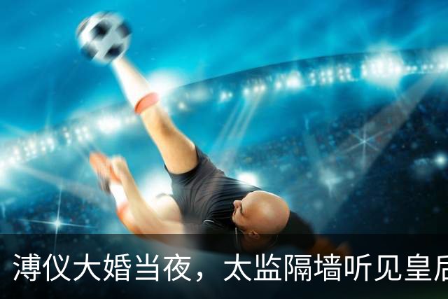溥仪大婚当夜，太监隔墙听见皇后惨叫，婉容咬紧牙关：不准进来