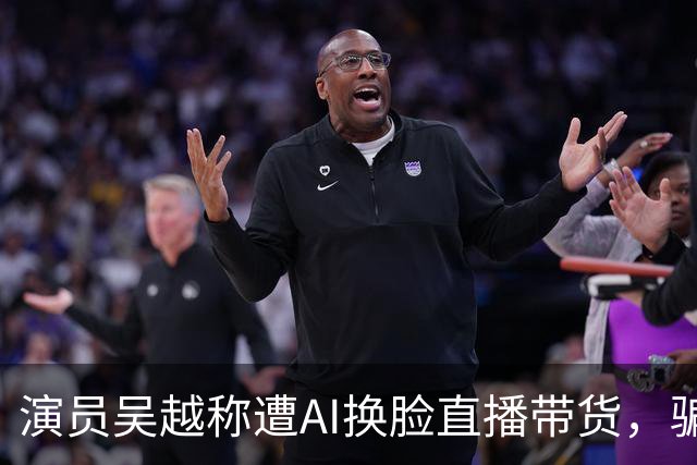 演员吴越称遭AI换脸直播带货，骗钱牟利，痛斥“太恶劣”：你骗了多少人的钱？请如数奉还