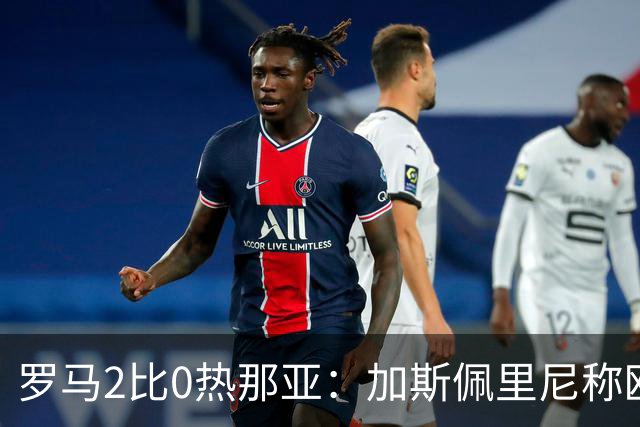 罗马2比0热那亚：加斯佩里尼称欧冠4比3失利后反弹无悬念