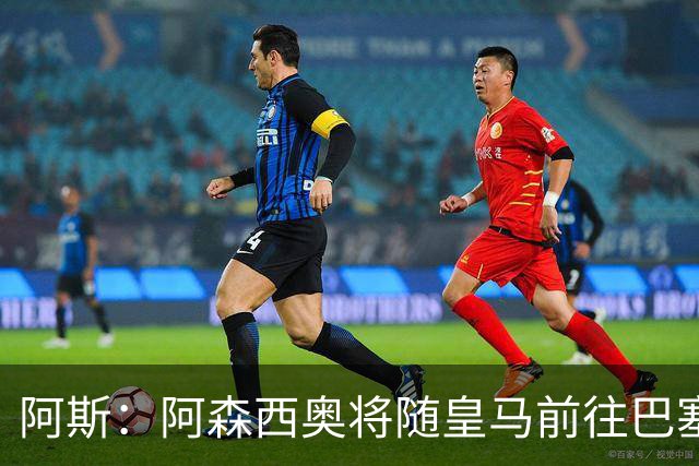 阿斯：阿森西奥将随皇马前往巴塞罗那，旨在增强球队凝聚力